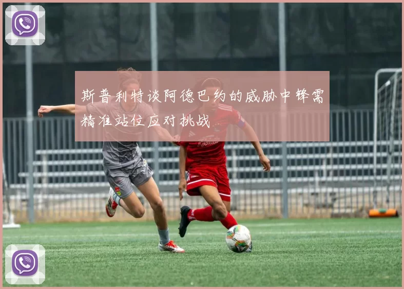 斯普利特谈阿德巴约的威胁中锋需精准站位应对挑战