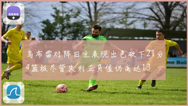 乌布雷对阵旧主表现出色砍下21分4篮板尽管失利正负值仍高达13