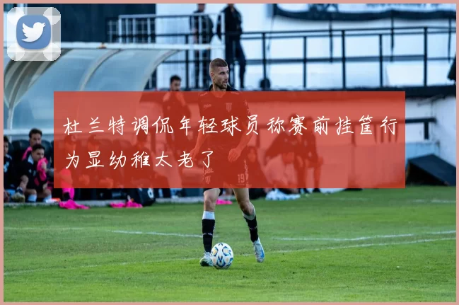 杜兰特调侃年轻球员称赛前挂筐行为显幼稚太老了