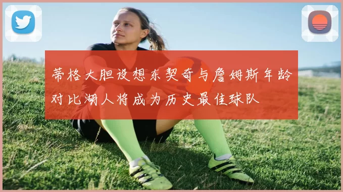 蒂格大胆设想东契奇与詹姆斯年龄对比湖人将成为历史最佳球队