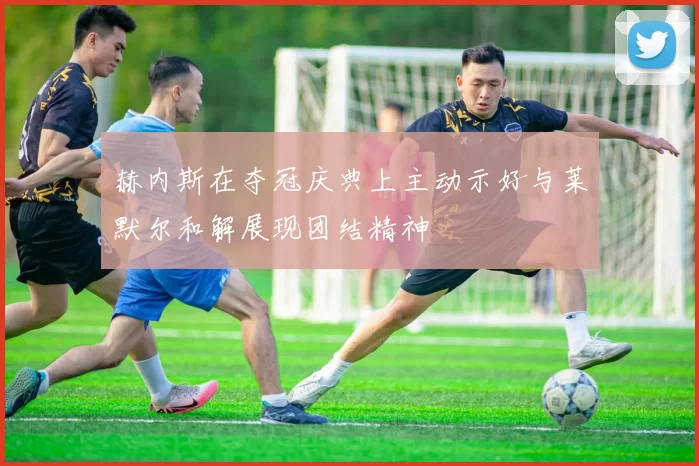 赫内斯在夺冠庆典上主动示好与莱默尔和解展现团结精神