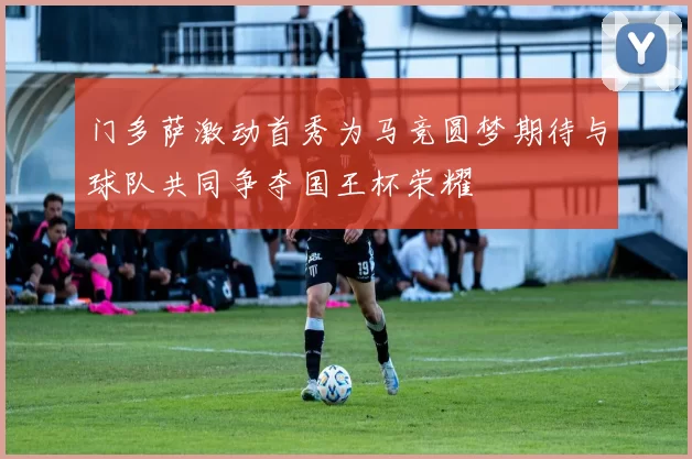 门多萨激动首秀为马竞圆梦期待与球队共同争夺国王杯荣耀