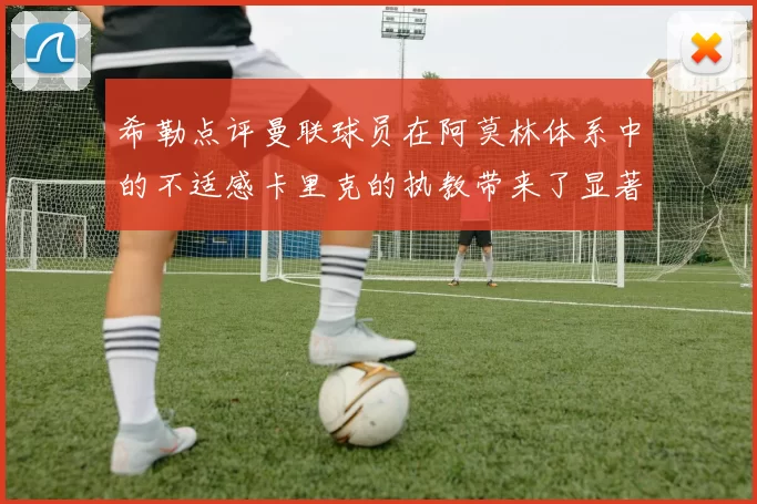 希勒点评曼联球员在阿莫林体系中的不适感卡里克的执教带来了显著变化
