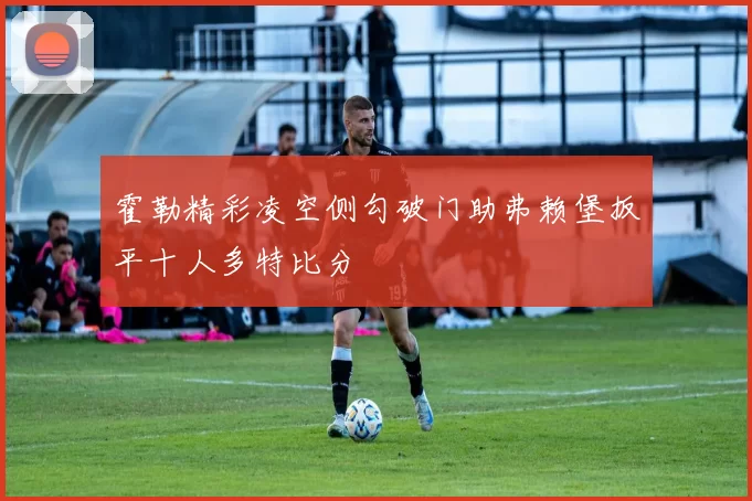 霍勒精彩凌空侧勾破门助弗赖堡扳平十人多特比分