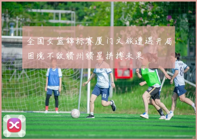 全国女篮锦标赛厦门文旅遭遇开局困境不敌赣州赣星拼搏未果