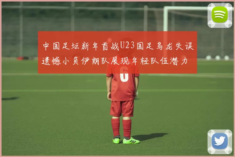 中国足坛新年首战U23国足乌龙失误遗憾小负伊朗队展现年轻队伍潜力