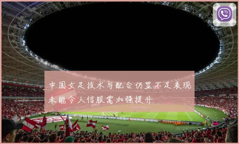 中国女足技术与配合仍显不足表现未能令人信服需加强提升