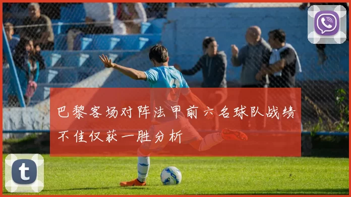巴黎客场对阵法甲前六名球队战绩不佳仅获一胜分析