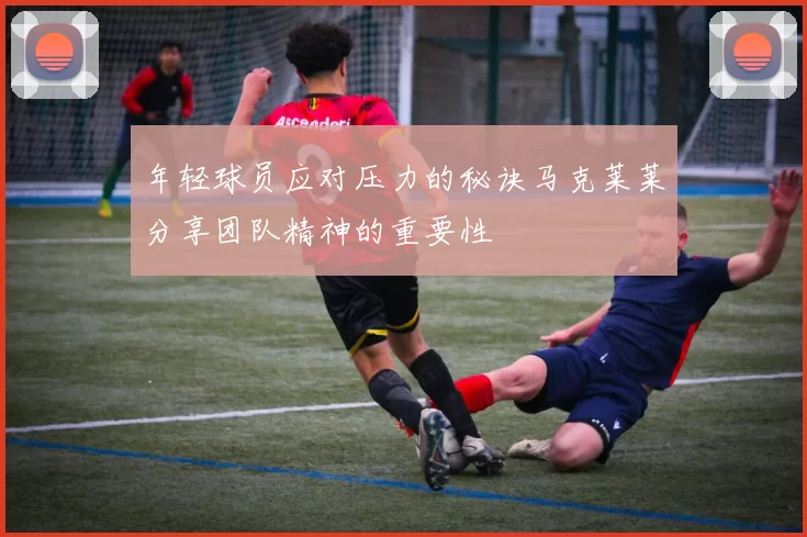 年轻球员应对压力的秘诀马克莱莱分享团队精神的重要性