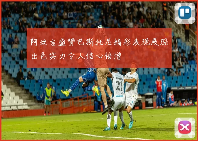 阿坎吉盛赞巴斯托尼精彩表现展现出色实力令人信心倍增