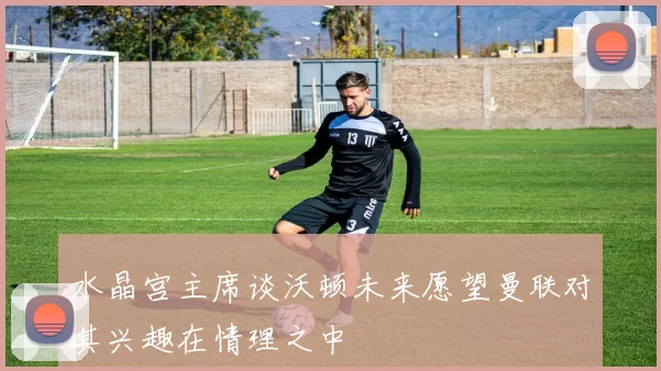 水晶宫主席谈沃顿未来愿望曼联对其兴趣在情理之中